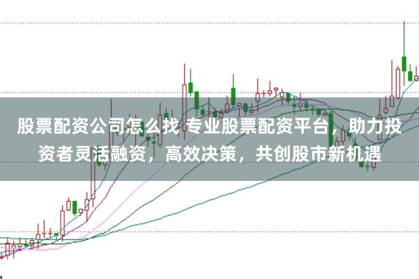 股票配资公司怎么找 专业股票配资平台，助力投资者灵活融资，高效决策，共创股市新机遇