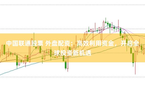 中国联通股票 外盘配资：高效利用资金，开启全球投资新机遇