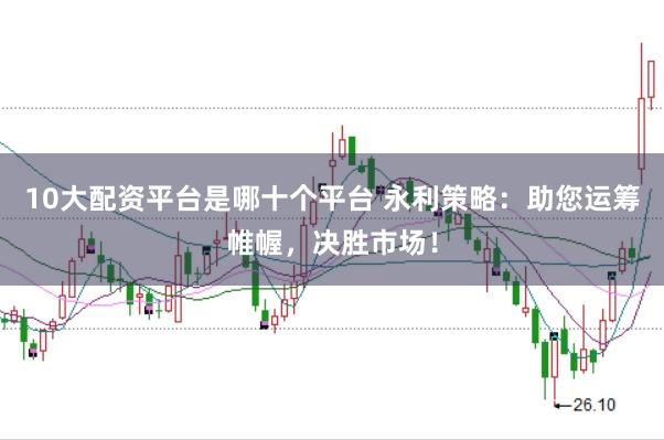 10大配资平台是哪十个平台 永利策略：助您运筹帷幄，决胜市场！