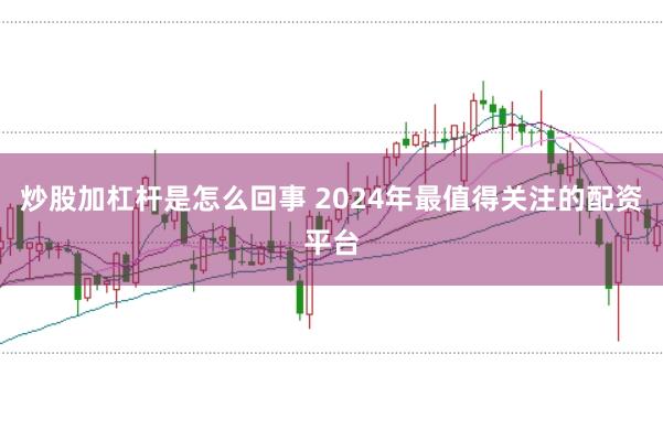 炒股加杠杆是怎么回事 2024年最值得关注的配资平台