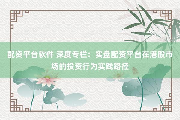 配资平台软件 深度专栏：实盘配资平台在港股市场的投资行为实践路径