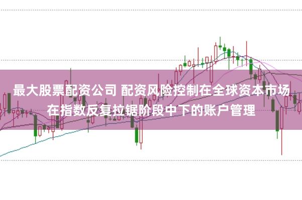 最大股票配资公司 配资风险控制在全球资本市场在指数反复拉锯阶段中下的账户管理