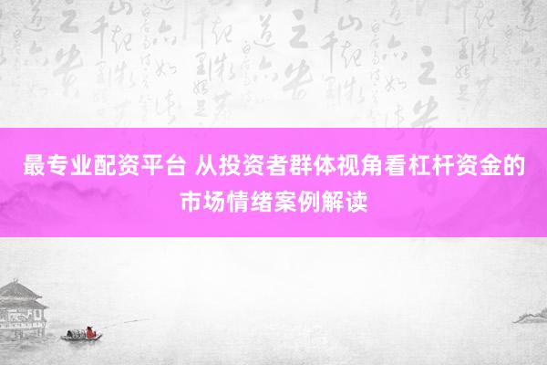 最专业配资平台 从投资者群体视角看杠杆资金的市场情绪案例解读