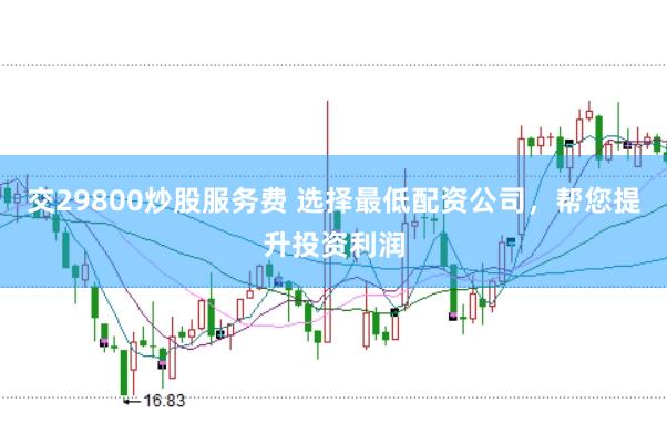 交29800炒股服务费 选择最低配资公司，帮您提升投资利润