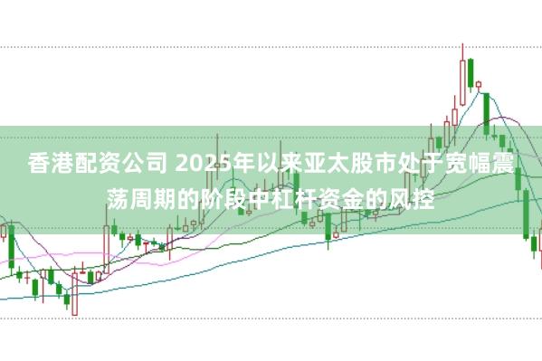 香港配资公司 2025年以来亚太股市处于宽幅震荡周期的阶段中杠杆资金的风控